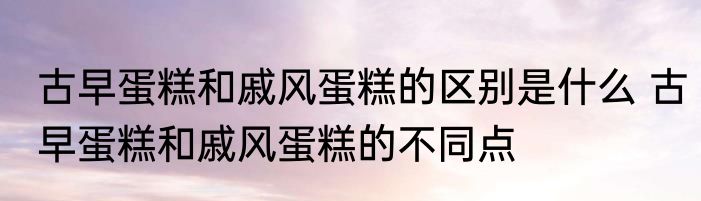 古早蛋糕和戚风蛋糕的区别是什么 古早蛋糕和戚风蛋糕的不同点