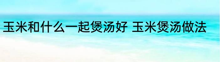 玉米和什么一起煲汤好 玉米煲汤做法