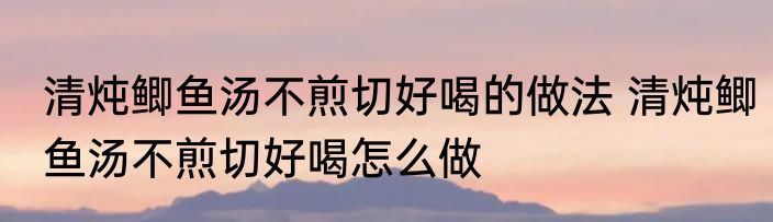 清炖鲫鱼汤不煎切好喝的做法 清炖鲫鱼汤不煎切好喝怎么做
