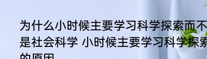 为什么小时候主要学习科学探索而不是社会科学 小时候主要学习科学探索的原因