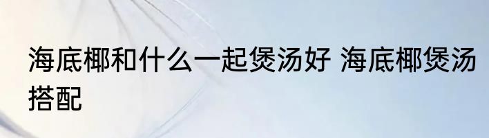 海底椰和什么一起煲汤好 海底椰煲汤搭配