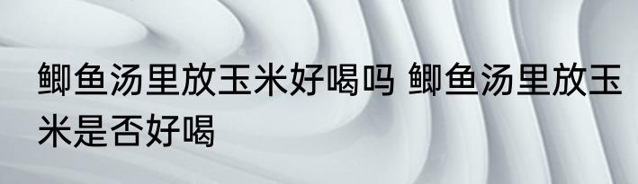 鲫鱼汤里放玉米好喝吗 鲫鱼汤里放玉米是否好喝