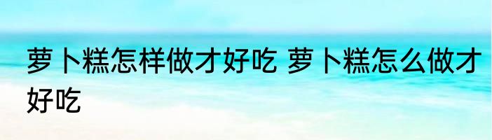 萝卜糕怎样做才好吃 萝卜糕怎么做才好吃