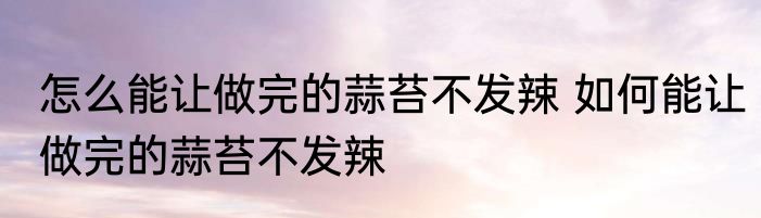 怎么能让做完的蒜苔不发辣 如何能让做完的蒜苔不发辣