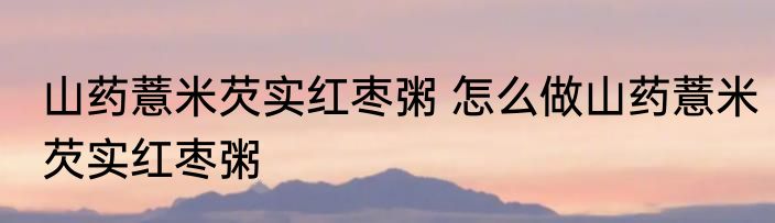 山药薏米芡实红枣粥 怎么做山药薏米芡实红枣粥