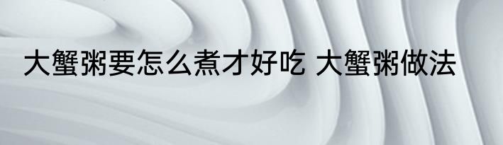 大蟹粥要怎么煮才好吃 大蟹粥做法