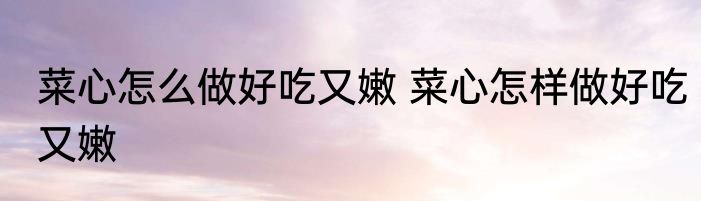 菜心怎么做好吃又嫩 菜心怎样做好吃又嫩