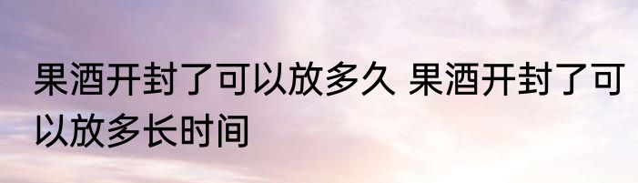 果酒开封了可以放多久 果酒开封了可以放多长时间