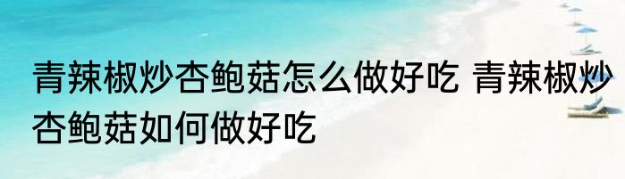 青辣椒炒杏鲍菇怎么做好吃 青辣椒炒杏鲍菇如何做好吃