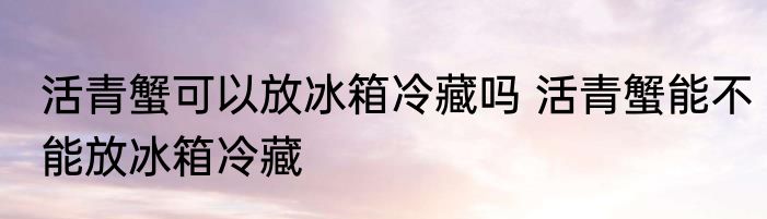 活青蟹可以放冰箱冷藏吗 活青蟹能不能放冰箱冷藏