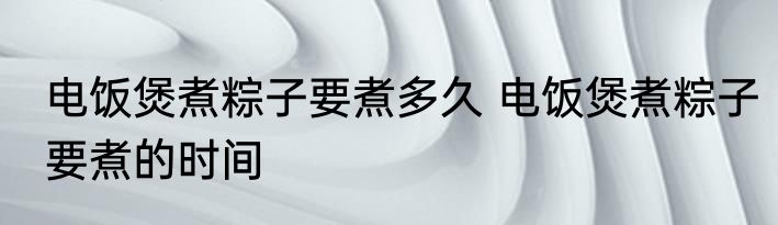 电饭煲煮粽子要煮多久 电饭煲煮粽子要煮的时间