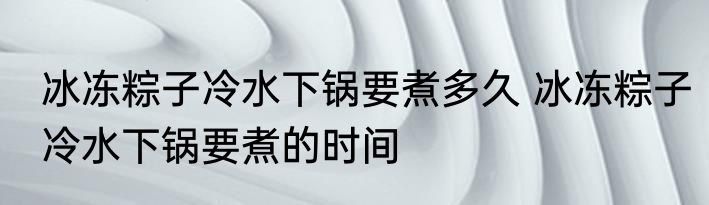 冰冻粽子冷水下锅要煮多久 冰冻粽子冷水下锅要煮的时间