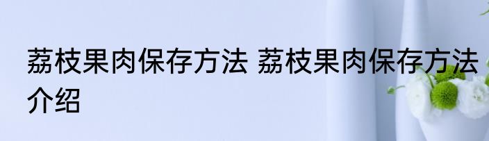 荔枝果肉保存方法 荔枝果肉保存方法介绍