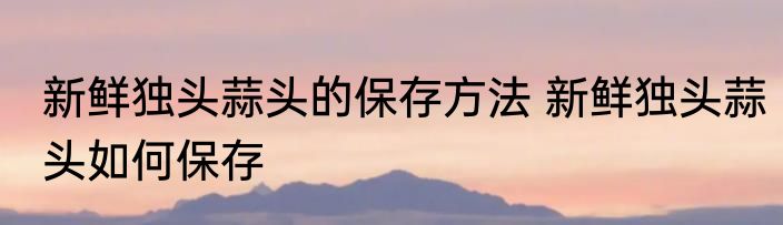 新鲜独头蒜头的保存方法 新鲜独头蒜头如何保存