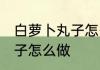白萝卜丸子怎么做好吃又嫩 白萝卜丸子怎么做