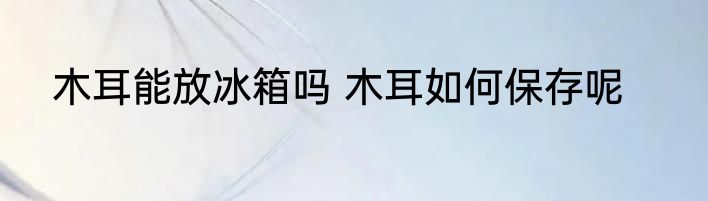 木耳能放冰箱吗 木耳如何保存呢