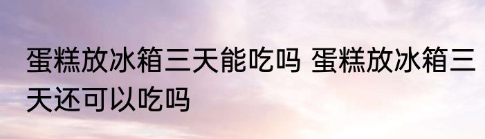 蛋糕放冰箱三天能吃吗 蛋糕放冰箱三天还可以吃吗
