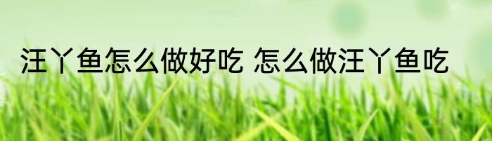 汪丫鱼怎么做好吃 怎么做汪丫鱼吃