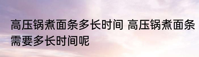 高压锅煮面条多长时间 高压锅煮面条需要多长时间呢
