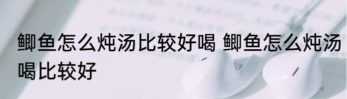 鲫鱼怎么炖汤比较好喝 鲫鱼怎么炖汤喝比较好