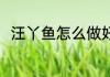 汪丫鱼怎么做好吃 怎么做汪丫鱼吃