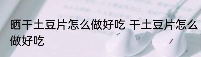 晒干土豆片怎么做好吃 干土豆片怎么做好吃