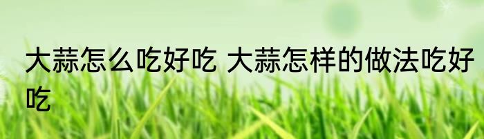 大蒜怎么吃好吃 大蒜怎样的做法吃好吃