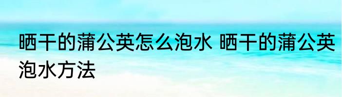 晒干的蒲公英怎么泡水 晒干的蒲公英泡水方法