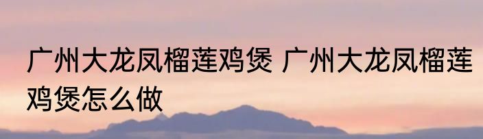广州大龙凤榴莲鸡煲 广州大龙凤榴莲鸡煲怎么做