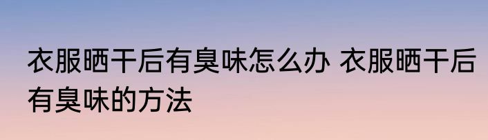 衣服晒干后有臭味怎么办 衣服晒干后有臭味的方法