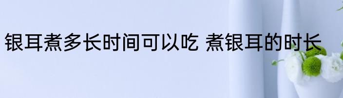 银耳煮多长时间可以吃 煮银耳的时长