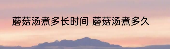 蘑菇汤煮多长时间 蘑菇汤煮多久