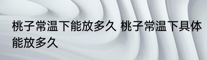 桃子常温下能放多久 桃子常温下具体能放多久