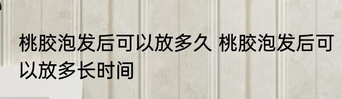 桃胶泡发后可以放多久 桃胶泡发后可以放多长时间