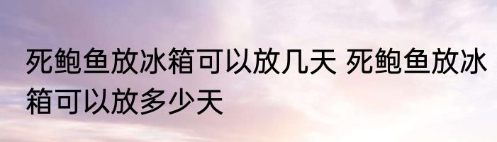 死鲍鱼放冰箱可以放几天 死鲍鱼放冰箱可以放多少天