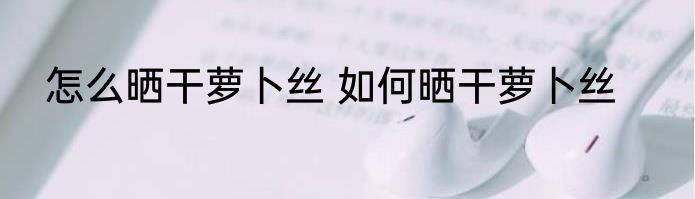 怎么晒干萝卜丝 如何晒干萝卜丝