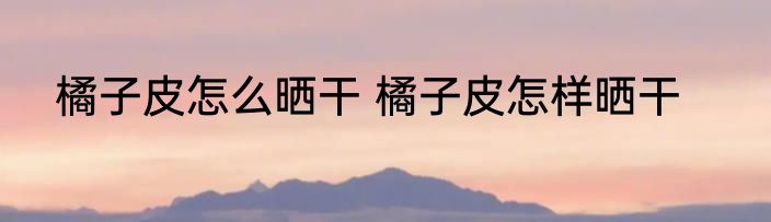 橘子皮怎么晒干 橘子皮怎样晒干