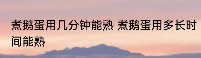 煮鹅蛋用几分钟能熟 煮鹅蛋用多长时间能熟