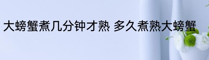 大螃蟹煮几分钟才熟 多久煮熟大螃蟹