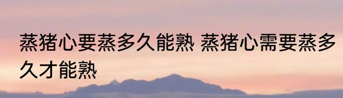 蒸猪心要蒸多久能熟 蒸猪心需要蒸多久才能熟