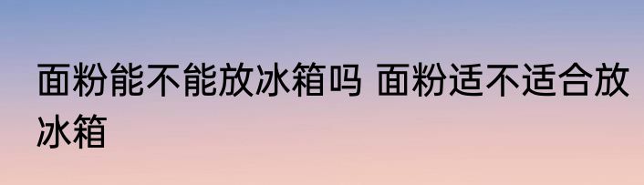 面粉能不能放冰箱吗 面粉适不适合放冰箱