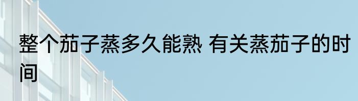 整个茄子蒸多久能熟 有关蒸茄子的时间