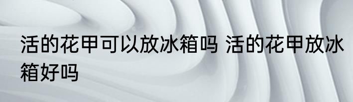 活的花甲可以放冰箱吗 活的花甲放冰箱好吗