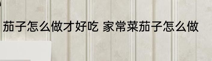 茄子怎么做才好吃 家常菜茄子怎么做