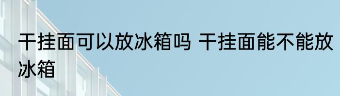 干挂面可以放冰箱吗 干挂面能不能放冰箱