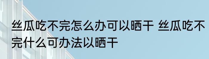 丝瓜吃不完怎么办可以晒干 丝瓜吃不完什么可办法以晒干
