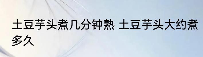 土豆芋头煮几分钟熟 土豆芋头大约煮多久