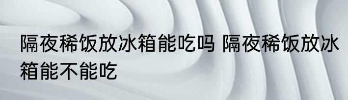 隔夜稀饭放冰箱能吃吗 隔夜稀饭放冰箱能不能吃