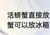 活螃蟹直接放冰箱里冻上可以吗 活螃蟹可以放冰箱里冷冻吗