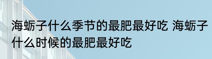 海蛎子什么季节的最肥最好吃 海蛎子什么时候的最肥最好吃